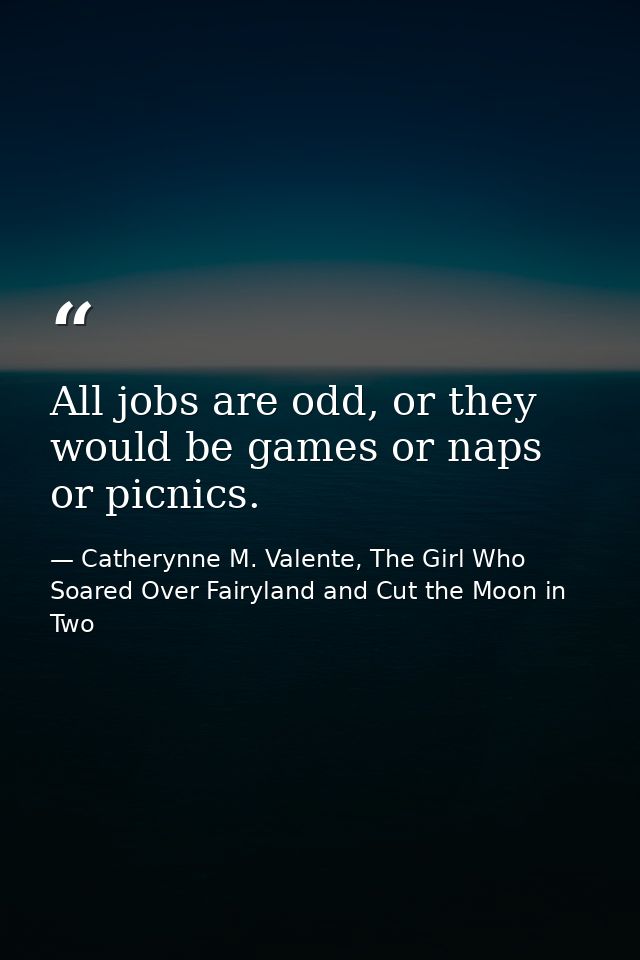 All jobs are odd, or they would be games or naps or picnics. — Catherynne M. Valente, The Girl Who Soared Over Fairyland and Cut the Moon in Two