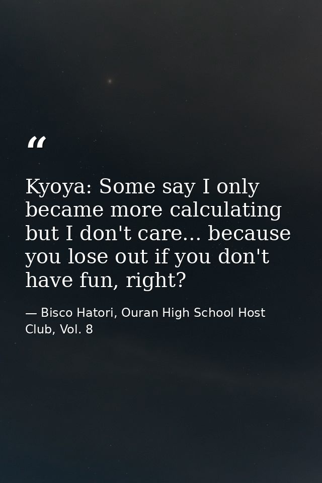 Kyoya: Some say I only became more calculating but I don't care... because you lose out if you don't have fun, right? — Bisco Hatori, Ouran High School Host Club, Vol. 8
