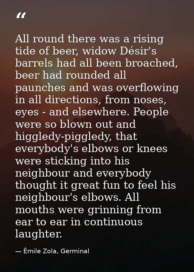All round there was a rising tide of beer, widow Désir's barrels had all been broached, beer had rounded all paunches an — Émile Zola, Germinal