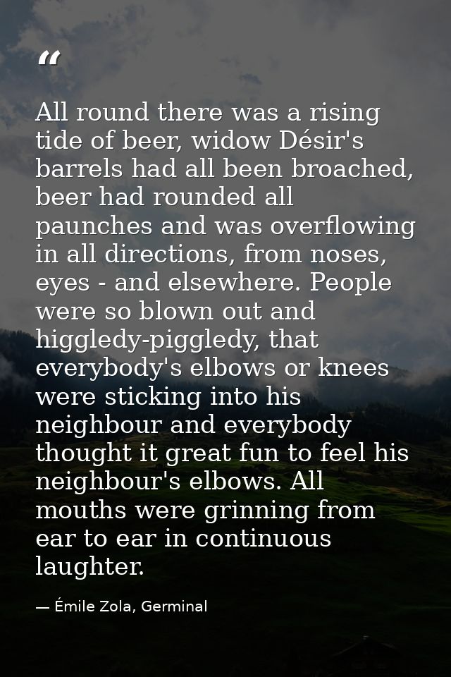 All round there was a rising tide of beer, widow Désir's barrels had all been broached, beer had rounded all paunches an — Émile Zola, Germinal
