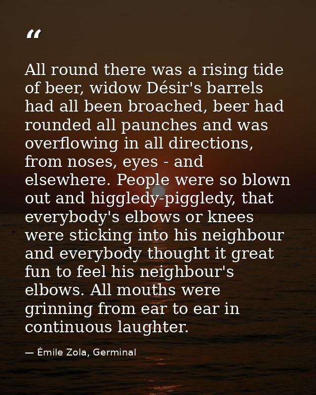 All round there was a rising tide of beer, widow Désir's barrels had all been broached, beer had rounded all paunches an — Émile Zola, Germinal