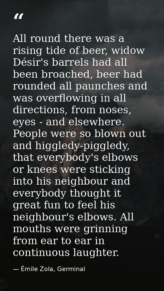 All round there was a rising tide of beer, widow Désir's barrels had all been broached, beer had rounded all paunches an — Émile Zola, Germinal