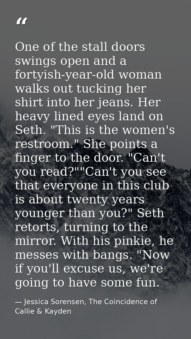 One of the stall doors swings open and a fortyish-year-old woman walks out tucking her shirt into her jeans. Her heavy l — Jessica Sorensen, The Coincidence of Callie & Kayden