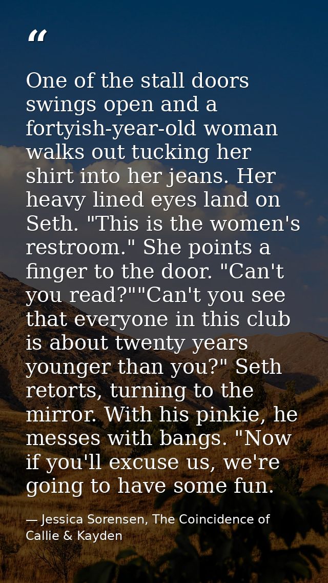 One of the stall doors swings open and a fortyish-year-old woman walks out tucking her shirt into her jeans. Her heavy l — Jessica Sorensen, The Coincidence of Callie & Kayden