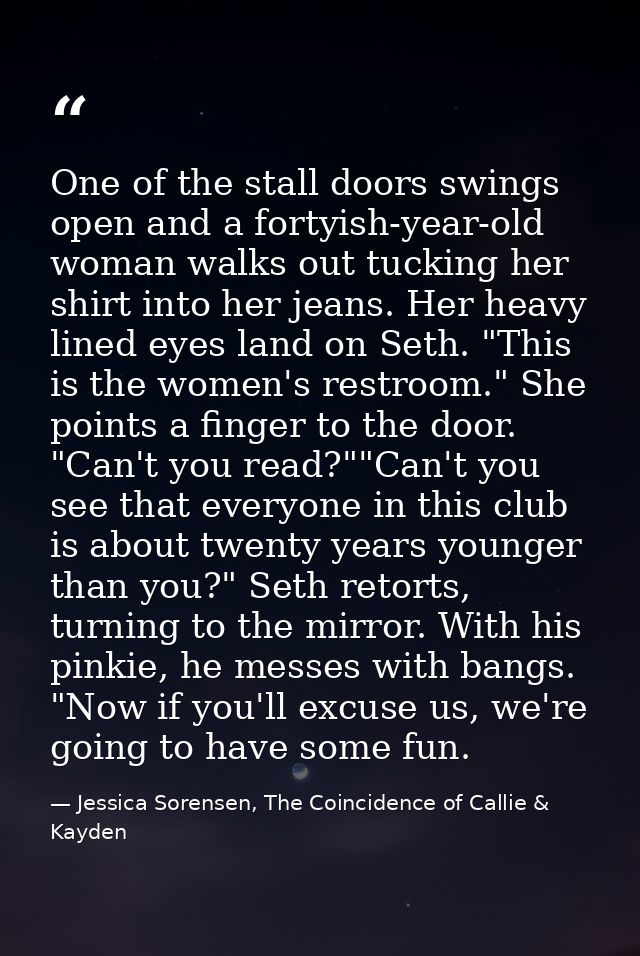One of the stall doors swings open and a fortyish-year-old woman walks out tucking her shirt into her jeans. Her heavy l — Jessica Sorensen, The Coincidence of Callie & Kayden