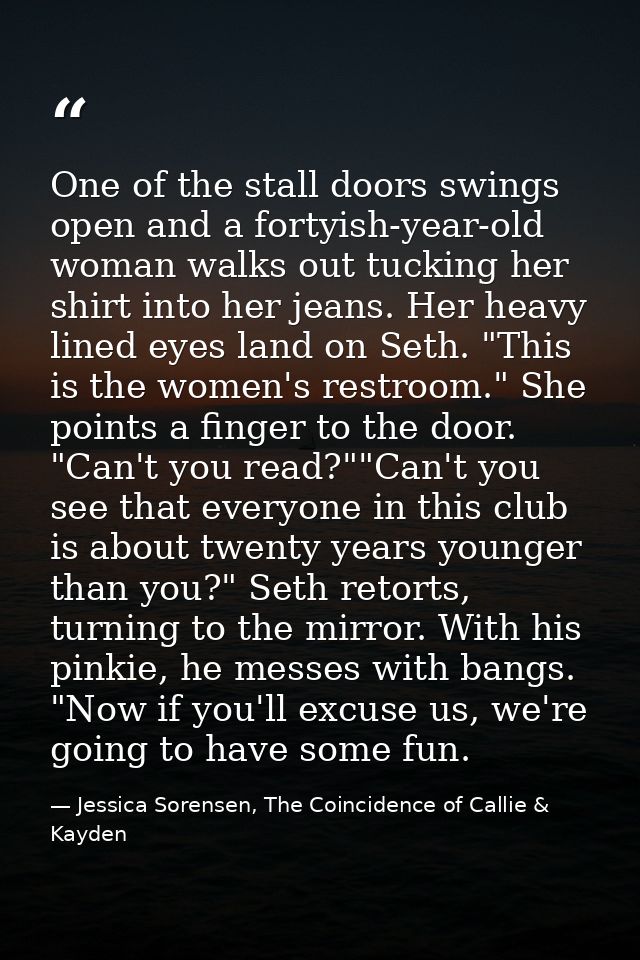 One of the stall doors swings open and a fortyish-year-old woman walks out tucking her shirt into her jeans. Her heavy l — Jessica Sorensen, The Coincidence of Callie & Kayden