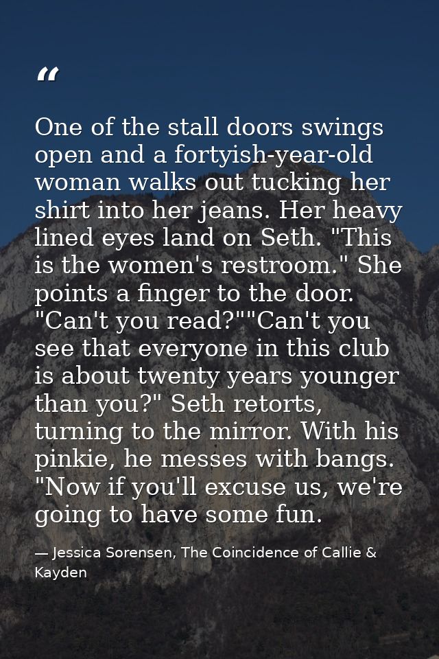 One of the stall doors swings open and a fortyish-year-old woman walks out tucking her shirt into her jeans. Her heavy l — Jessica Sorensen, The Coincidence of Callie & Kayden