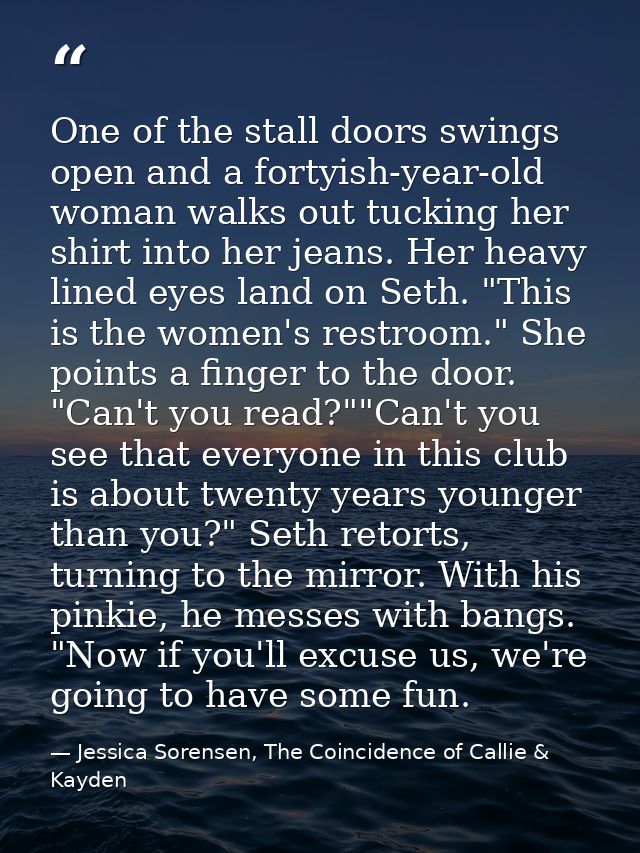 One of the stall doors swings open and a fortyish-year-old woman walks out tucking her shirt into her jeans. Her heavy l — Jessica Sorensen, The Coincidence of Callie & Kayden