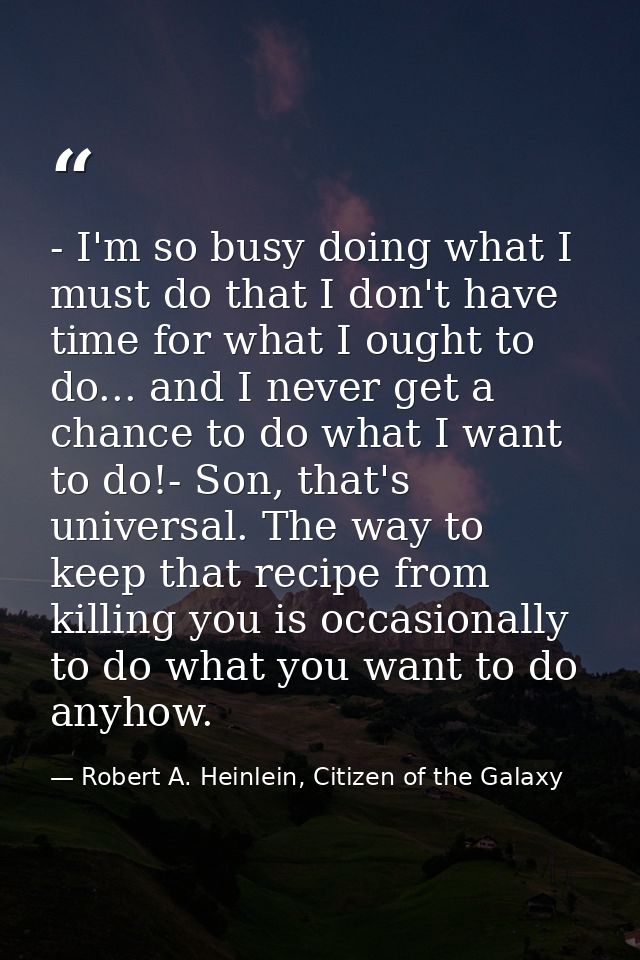 - I'm so busy doing what I must do that I don't have time for what I ought to do... and I never get a chance to do what  — Robert A. Heinlein, Citizen of the Galaxy