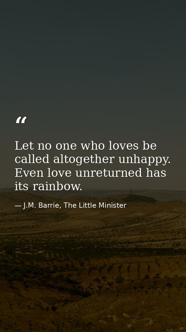 Let no one who loves be called altogether unhappy. Even love unreturned has its rainbow. — J.M. Barrie, The Little Minister