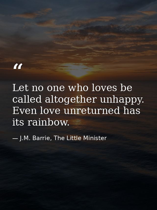 Let no one who loves be called altogether unhappy. Even love unreturned has its rainbow. — J.M. Barrie, The Little Minister