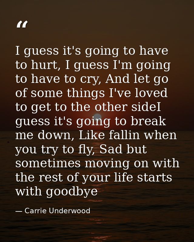 I guess it's going to have to hurt, I guess I'm going to have to cry, And let go of some things I've loved to get to the — Carrie Underwood