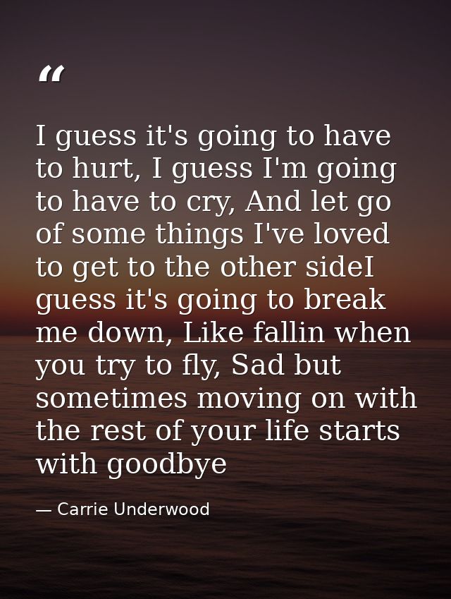 I guess it's going to have to hurt, I guess I'm going to have to cry, And let go of some things I've loved to get to the — Carrie Underwood