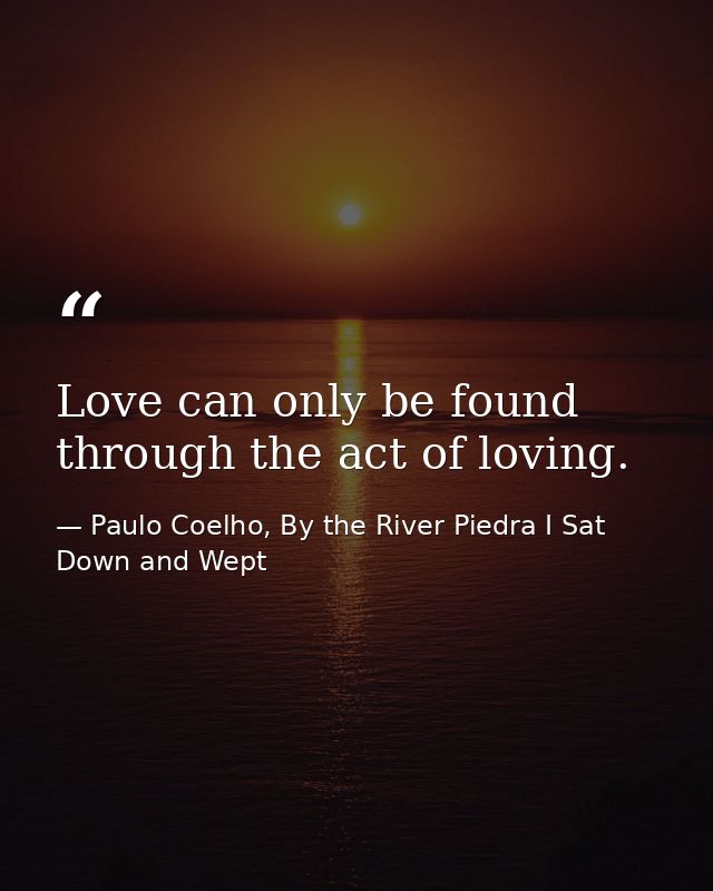 Love can only be found through the act of loving. — Paulo Coelho, By the River Piedra I Sat Down and Wept