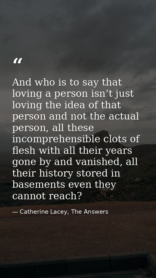And who is to say that loving a person isn’t just loving the idea of that person and not the actual person, all these in — Catherine Lacey, The Answers