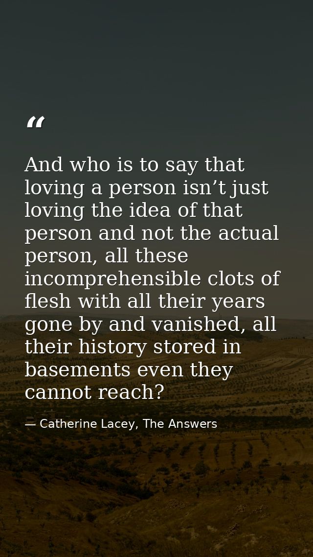 And who is to say that loving a person isn’t just loving the idea of that person and not the actual person, all these in — Catherine Lacey, The Answers