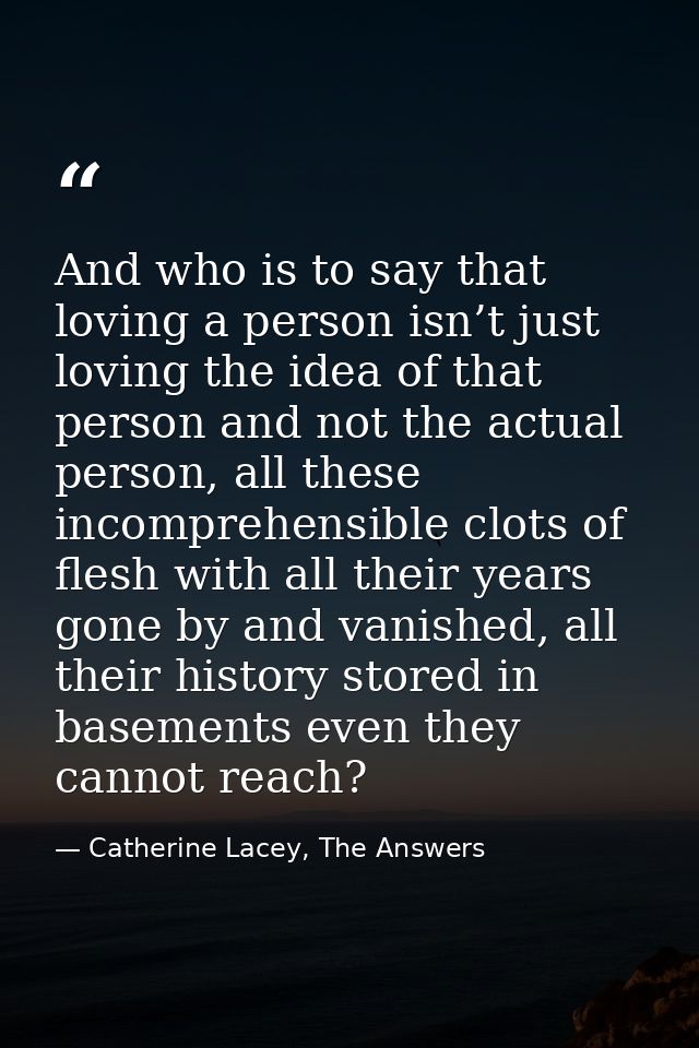 And who is to say that loving a person isn’t just loving the idea of that person and not the actual person, all these in — Catherine Lacey, The Answers