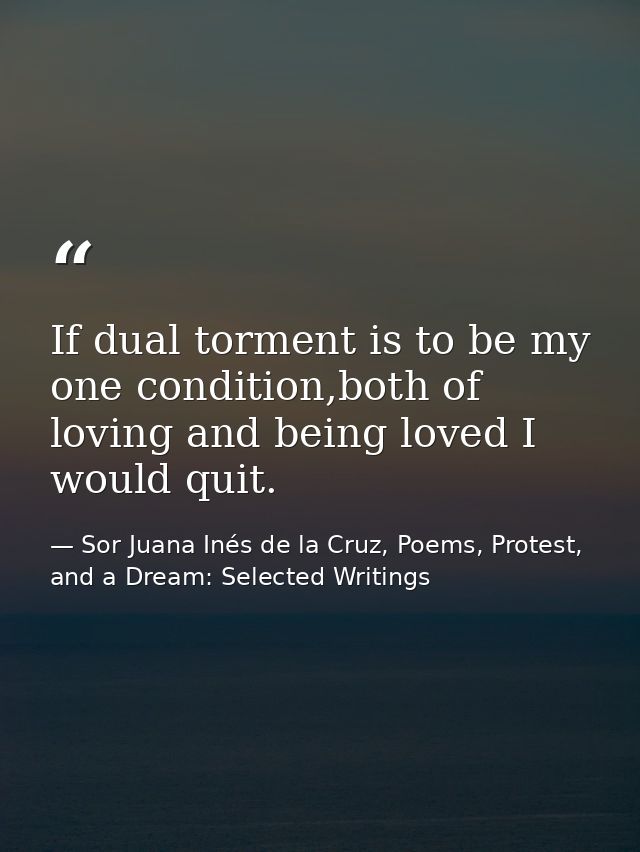 If dual torment is to be my one condition,both of loving and being loved I would quit. — Sor Juana Inés de la Cruz, Poems, Protest, and a Dream: Selected Writings