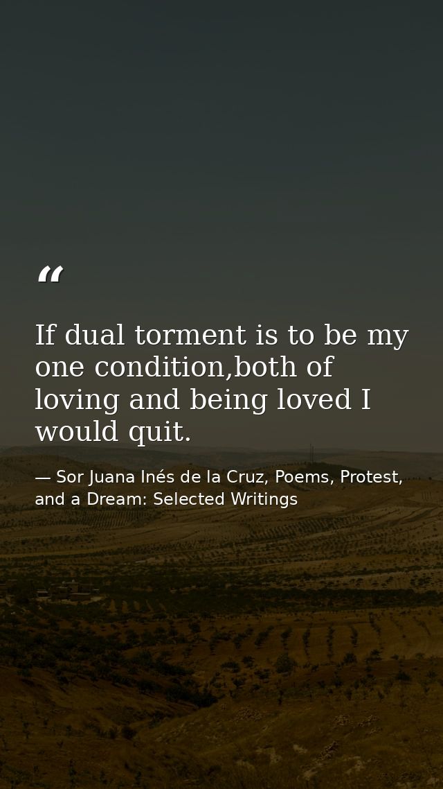 If dual torment is to be my one condition,both of loving and being loved I would quit. — Sor Juana Inés de la Cruz, Poems, Protest, and a Dream: Selected Writings