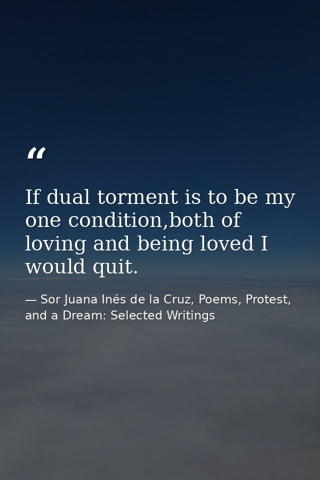 If dual torment is to be my one condition,both of loving and being loved I would quit. — Sor Juana Inés de la Cruz, Poems, Protest, and a Dream: Selected Writings