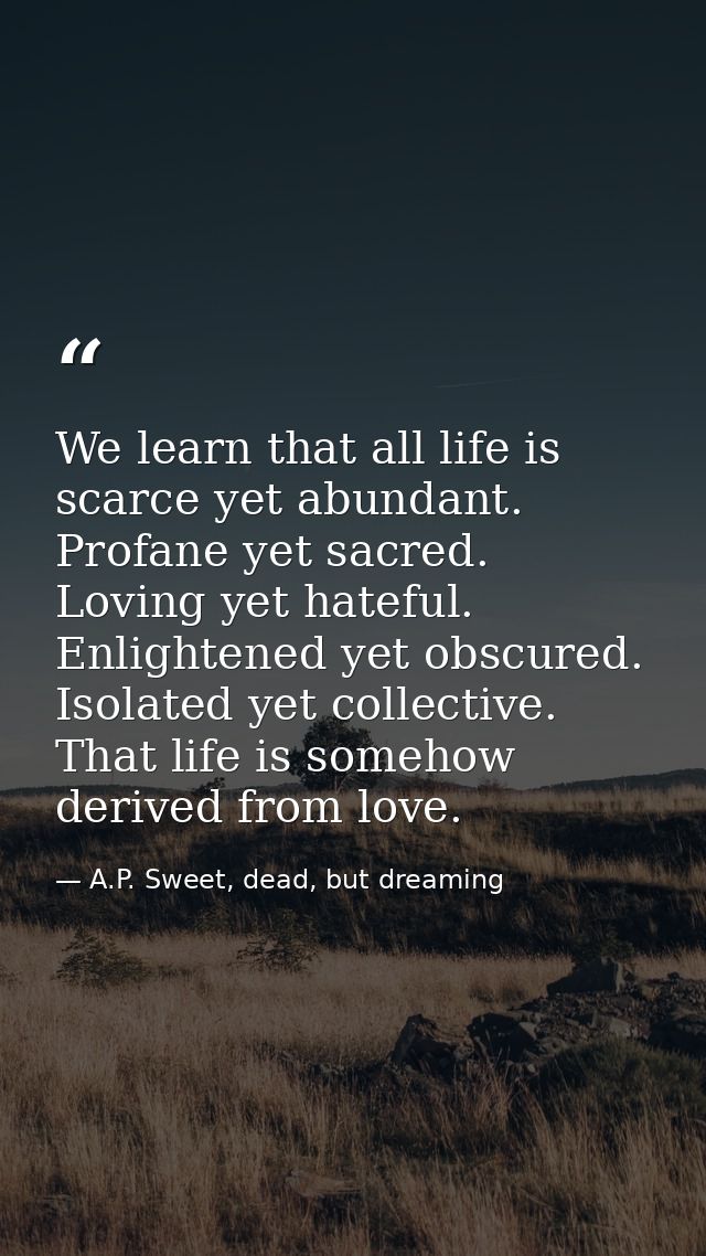 We learn that all life is scarce yet abundant. Profane yet sacred. Loving yet hateful. Enlightened yet obscured. Isolate — A.P. Sweet, dead, but dreaming
