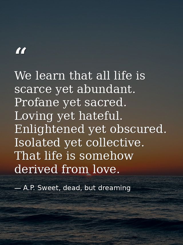 We learn that all life is scarce yet abundant. Profane yet sacred. Loving yet hateful. Enlightened yet obscured. Isolate — A.P. Sweet, dead, but dreaming