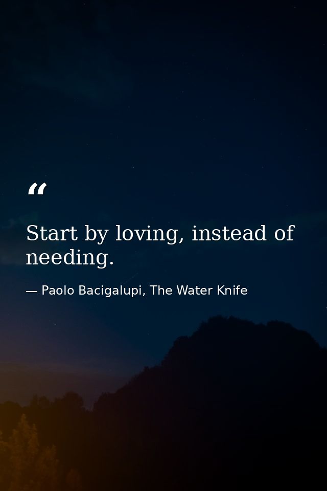 Start by loving, instead of needing. — Paolo Bacigalupi, The Water Knife