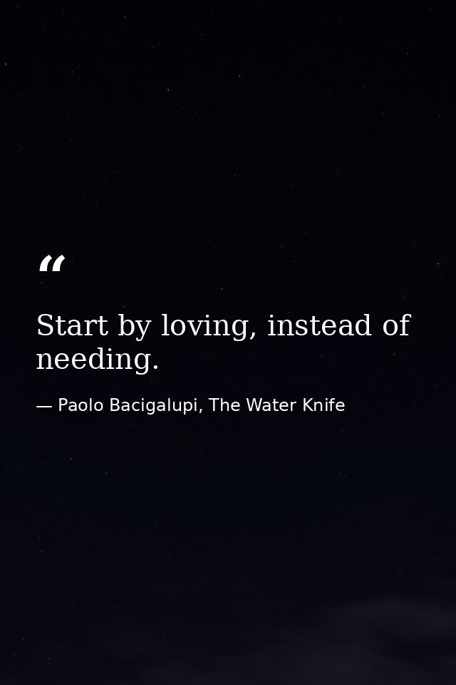 Start by loving, instead of needing. — Paolo Bacigalupi, The Water Knife