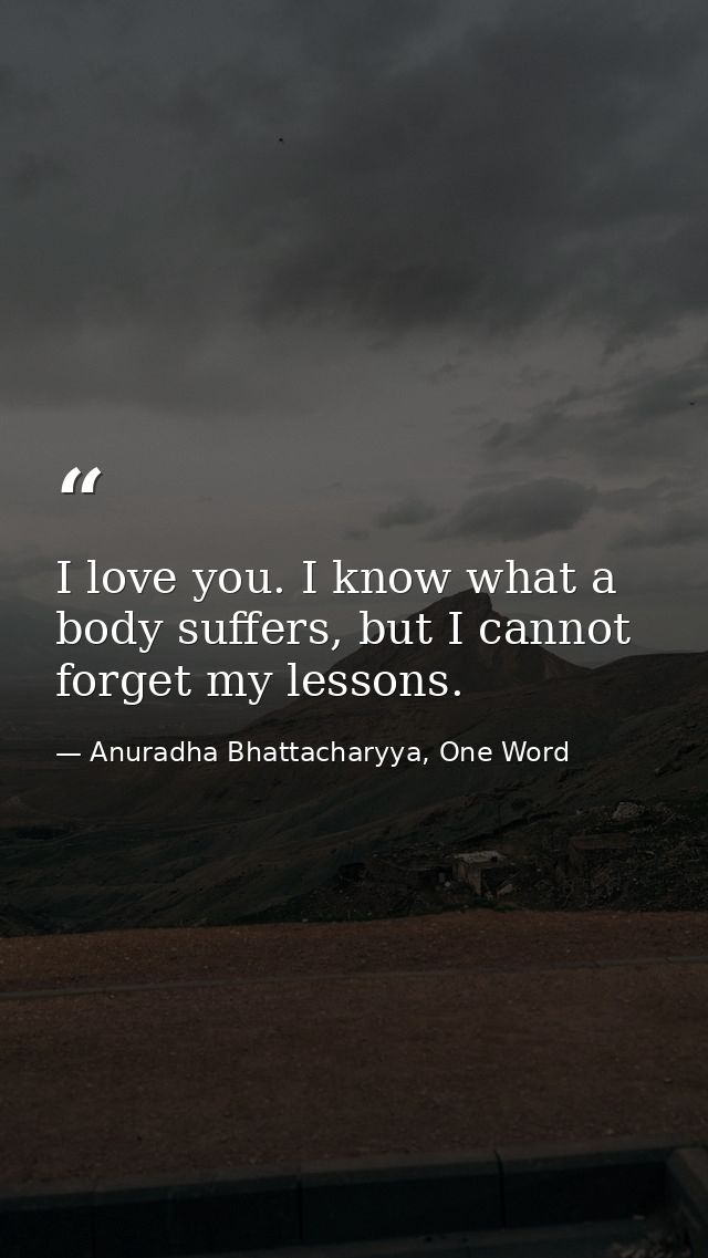 I love you. I know what a body suffers, but I cannot forget my lessons. — Anuradha Bhattacharyya, One Word