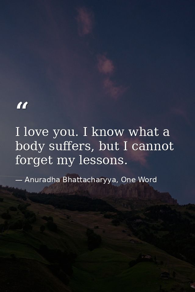 I love you. I know what a body suffers, but I cannot forget my lessons. — Anuradha Bhattacharyya, One Word