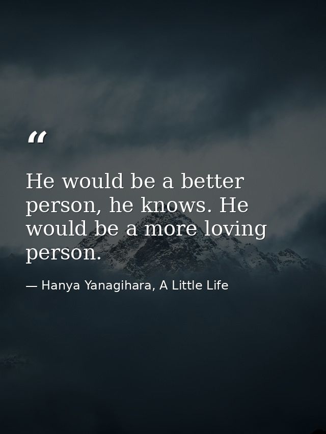 He would be a better person, he knows. He would be a more loving person. — Hanya Yanagihara, A Little Life