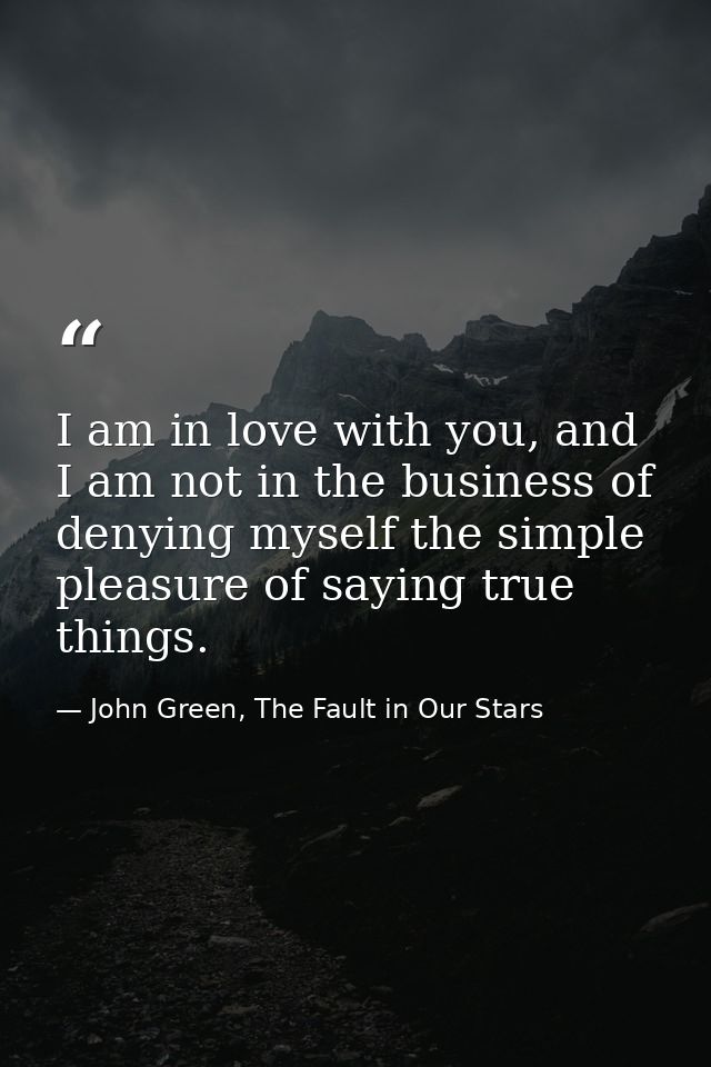 I am in love with you, and I am not in the business of denying myself the simple pleasure of saying true things. — John Green, The Fault in Our Stars