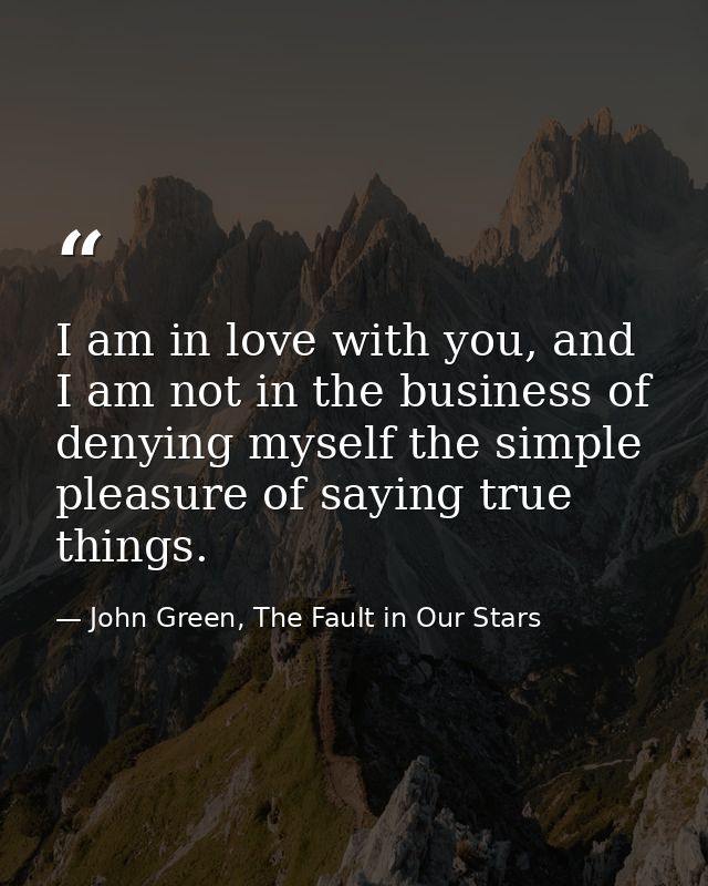 I am in love with you, and I am not in the business of denying myself the simple pleasure of saying true things. — John Green, The Fault in Our Stars