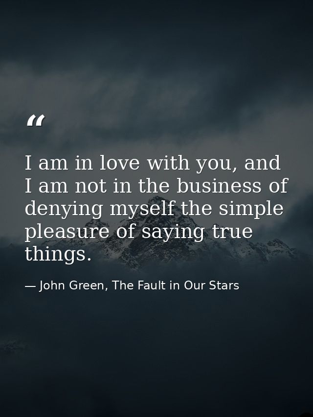 I am in love with you, and I am not in the business of denying myself the simple pleasure of saying true things. — John Green, The Fault in Our Stars