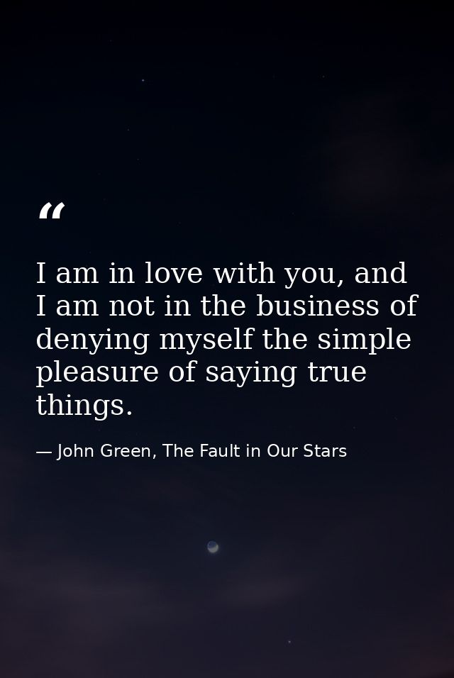I am in love with you, and I am not in the business of denying myself the simple pleasure of saying true things. — John Green, The Fault in Our Stars