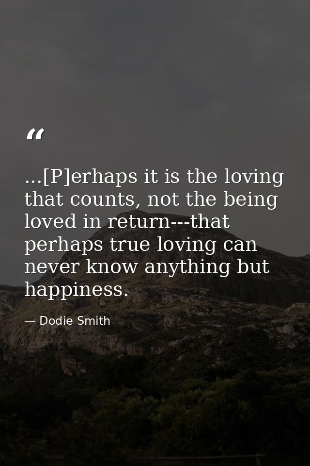 ...[P]erhaps it is the loving that counts, not the being loved in return---that perhaps true loving can never know anyth — Dodie Smith