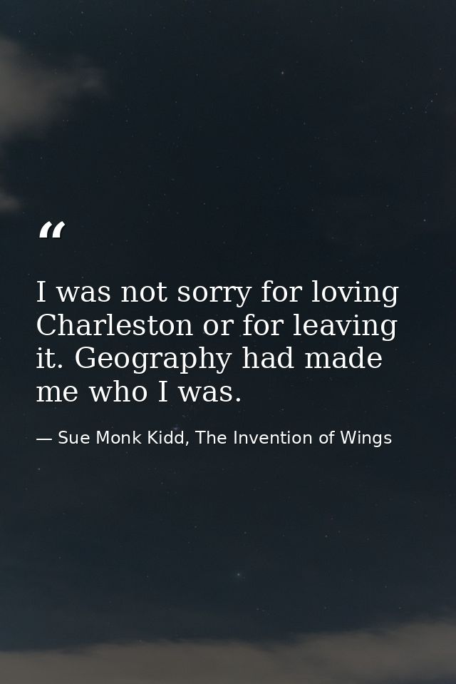 I was not sorry for loving Charleston or for leaving it. Geography had made me who I was. — Sue Monk Kidd, The Invention of Wings