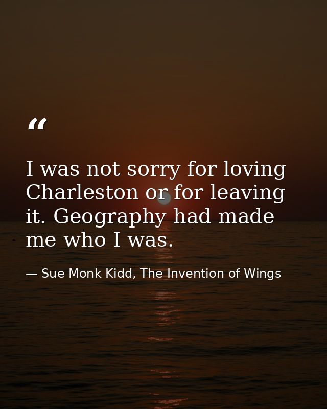 I was not sorry for loving Charleston or for leaving it. Geography had made me who I was. — Sue Monk Kidd, The Invention of Wings