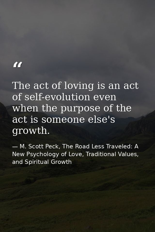 The act of loving is an act of self-evolution even when the purpose of the act is someone else's growth. — M. Scott Peck, The Road Less Traveled: A New Psychology of Love, Traditional Values, and Spiritual Growth