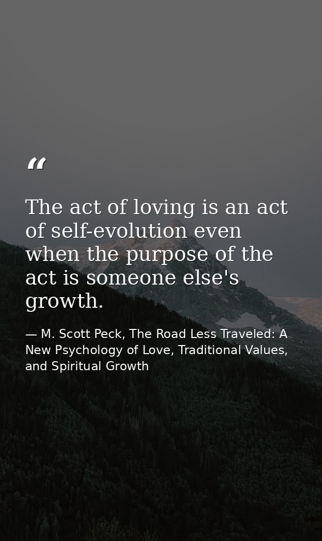 The act of loving is an act of self-evolution even when the purpose of the act is someone else's growth. — M. Scott Peck, The Road Less Traveled: A New Psychology of Love, Traditional Values, and Spiritual Growth