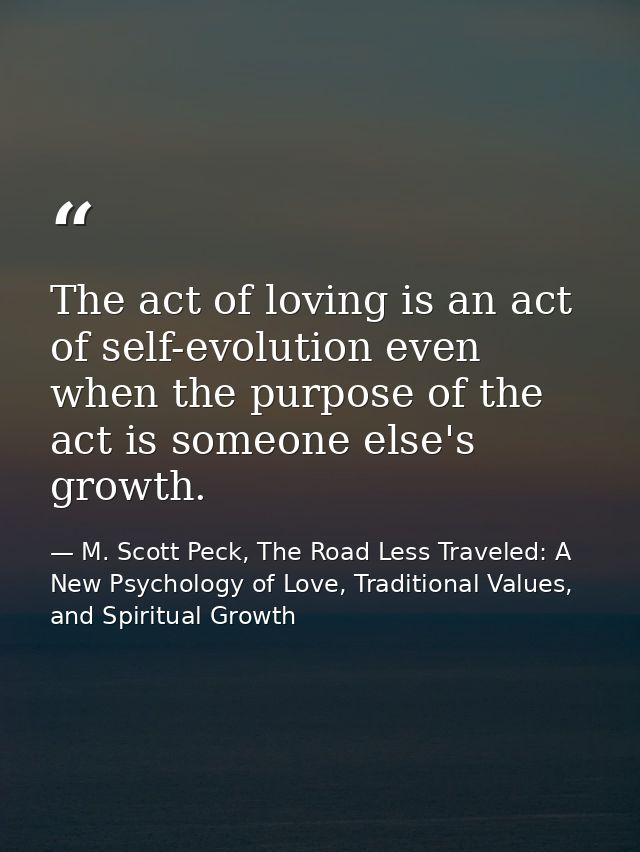 The act of loving is an act of self-evolution even when the purpose of the act is someone else's growth. — M. Scott Peck, The Road Less Traveled: A New Psychology of Love, Traditional Values, and Spiritual Growth