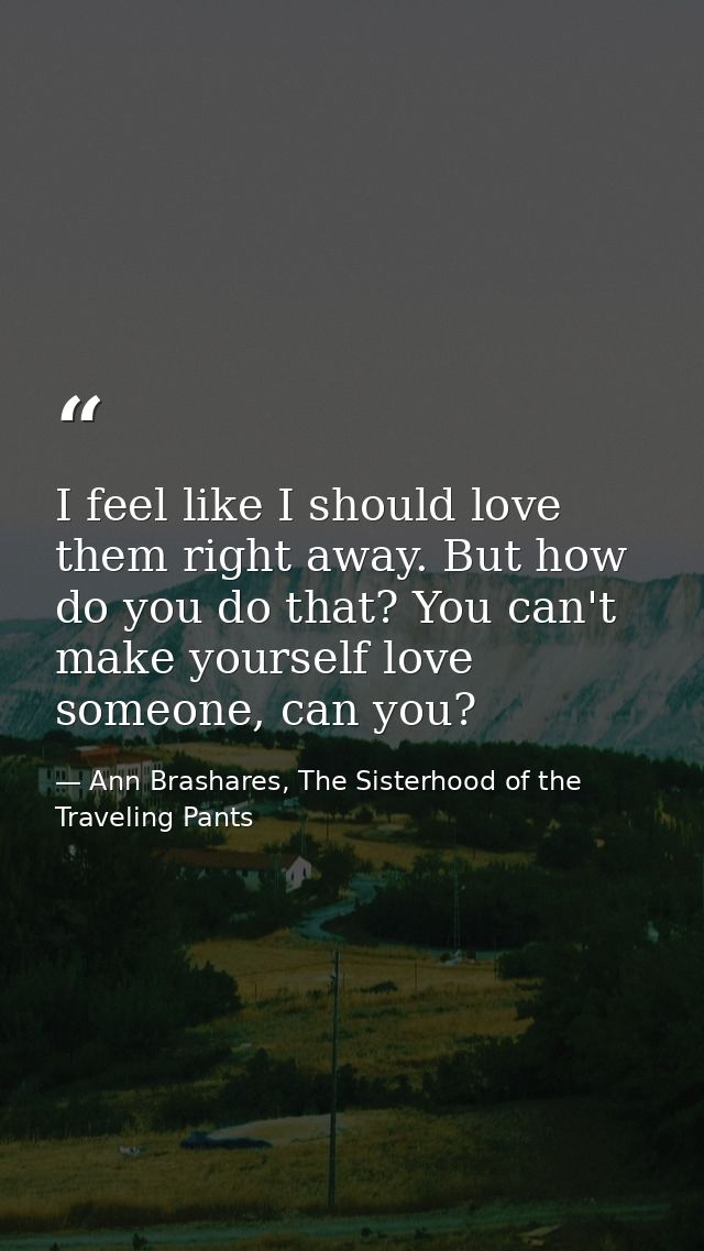 I feel like I should love them right away. But how do you do that? You can't make yourself love someone, can you? — Ann Brashares, The Sisterhood of the Traveling Pants