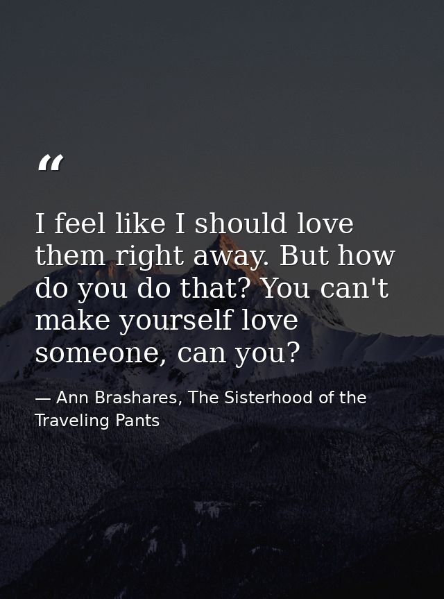 I feel like I should love them right away. But how do you do that? You can't make yourself love someone, can you? — Ann Brashares, The Sisterhood of the Traveling Pants