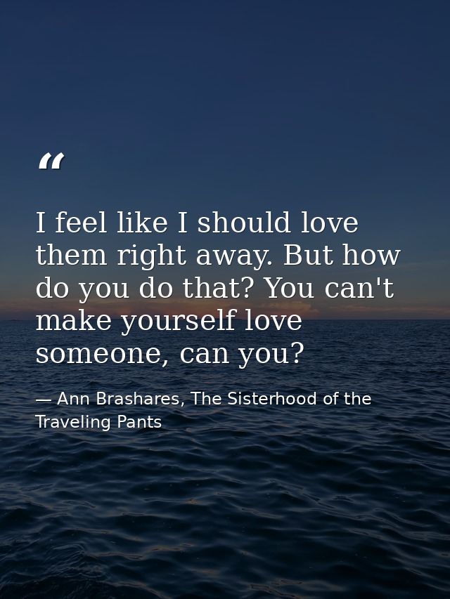 I feel like I should love them right away. But how do you do that? You can't make yourself love someone, can you? — Ann Brashares, The Sisterhood of the Traveling Pants