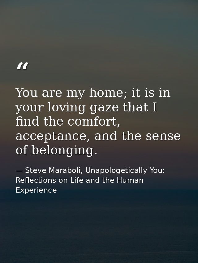 You are my home; it is in your loving gaze that I find the comfort, acceptance, and the sense of belonging. — Steve Maraboli, Unapologetically You: Reflections on Life and the Human Experience