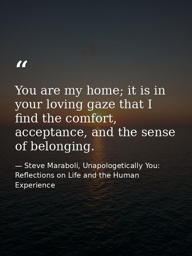 You are my home; it is in your loving gaze that I find the comfort, acceptance, and the sense of belonging. — Steve Maraboli, Unapologetically You: Reflections on Life and the Human Experience