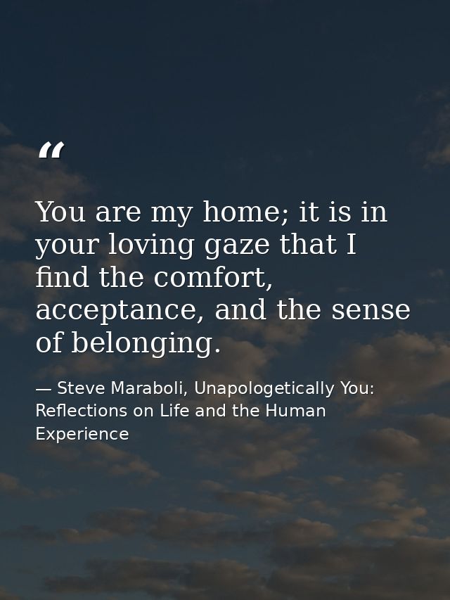 You are my home; it is in your loving gaze that I find the comfort, acceptance, and the sense of belonging. — Steve Maraboli, Unapologetically You: Reflections on Life and the Human Experience