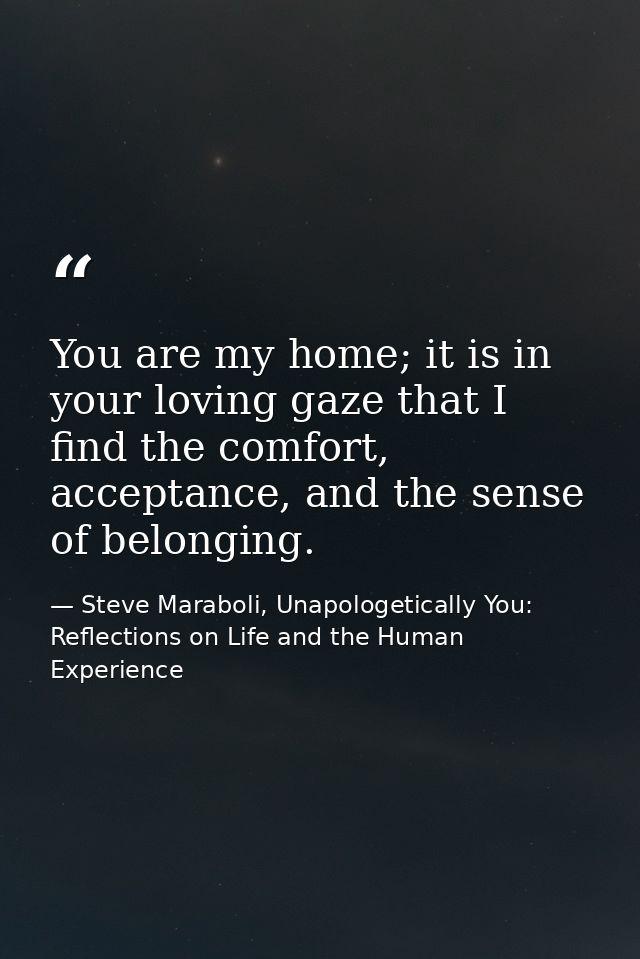 You are my home; it is in your loving gaze that I find the comfort, acceptance, and the sense of belonging. — Steve Maraboli, Unapologetically You: Reflections on Life and the Human Experience