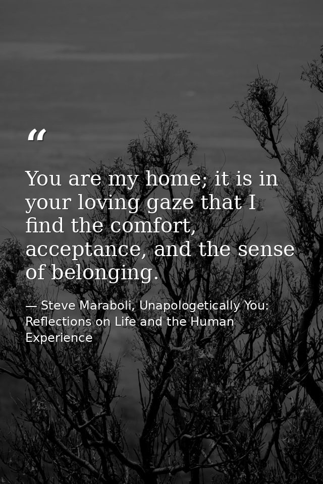 You are my home; it is in your loving gaze that I find the comfort, acceptance, and the sense of belonging. — Steve Maraboli, Unapologetically You: Reflections on Life and the Human Experience