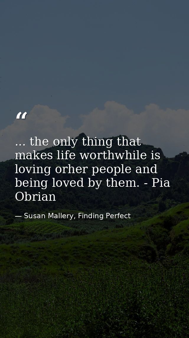 ... the only thing that makes life worthwhile is loving orher people and being loved by them. - Pia Obrian — Susan Mallery, Finding Perfect